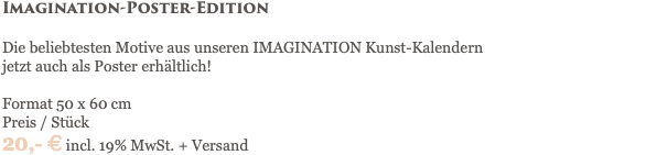 Imagination-Poster-Edition Die beliebtesten Motive aus unseren IMAGINATION Kunst-Kalendern jetzt auch als Poster erhältlich! Format 50 x 60 cm Preis / Stück 20,- € incl. 19% MwSt. + Versand